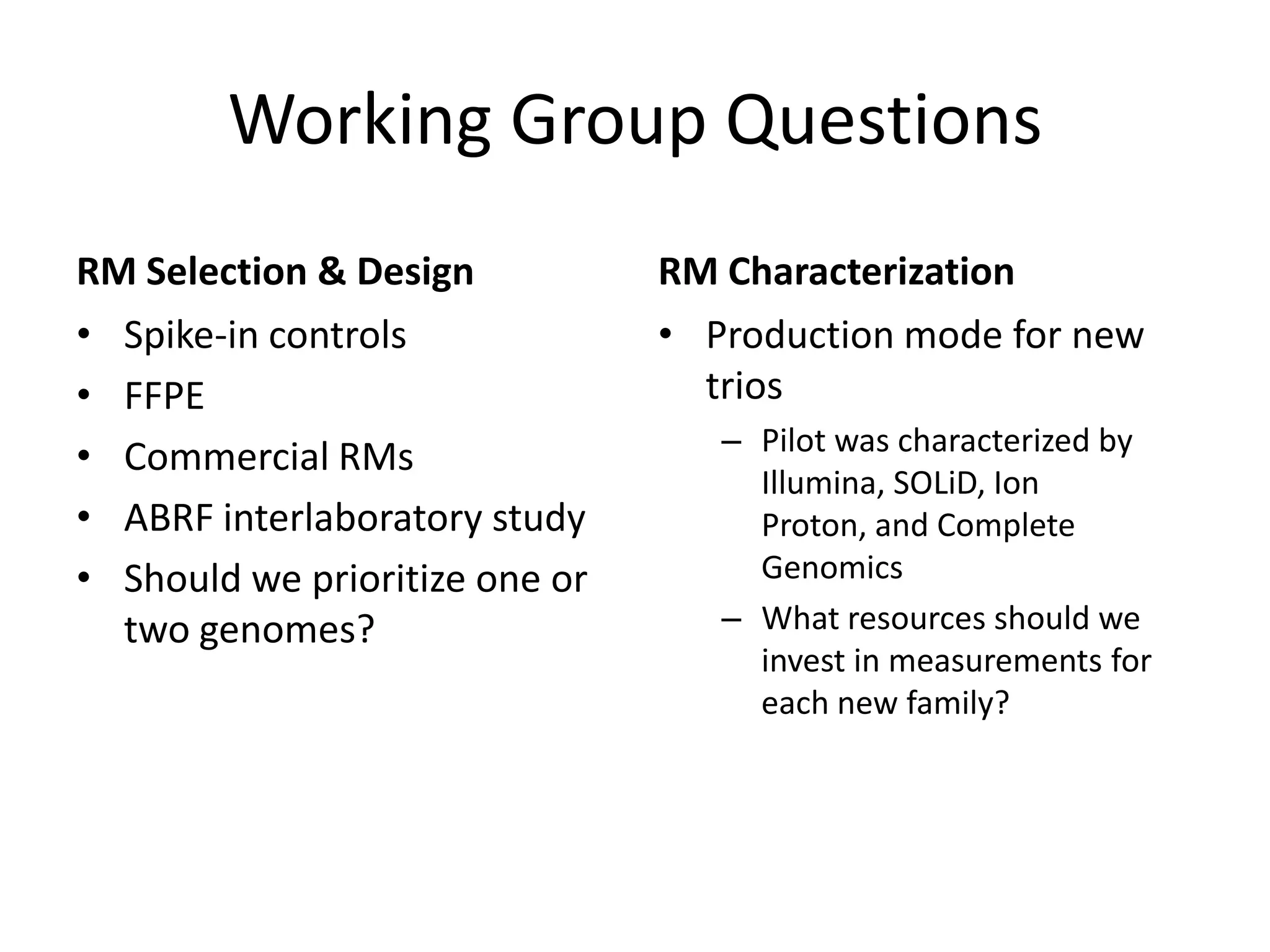 Working Group Questions
RM Selection & Design
• Spike-in controls
• FFPE
• Commercial RMs
• ABRF interlaboratory study
• Should we prioritize one or
two genomes?

RM Characterization
• Production mode for new
trios
– Pilot was characterized by
Illumina, SOLiD, Ion
Proton, and Complete
Genomics
– What resources should we
invest in measurements for
each new family?

 
