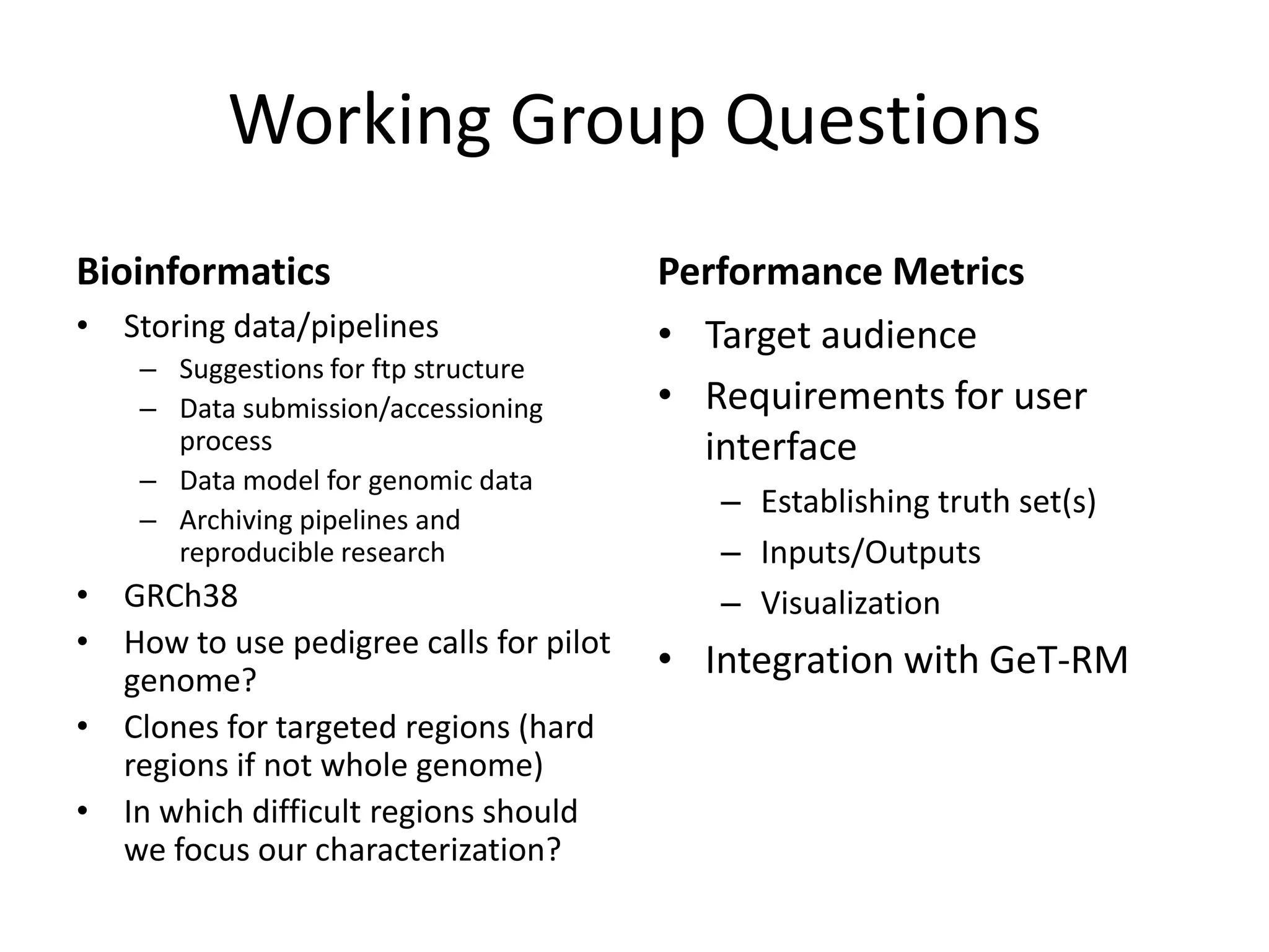 Working Group Questions
Bioinformatics
• Storing data/pipelines
– Suggestions for ftp structure
– Data submission/accessioning
process
– Data model for genomic data
– Archiving pipelines and
reproducible research

• GRCh38
• How to use pedigree calls for pilot
genome?
• Clones for targeted regions (hard
regions if not whole genome)
• In which difficult regions should
we focus our characterization?

Performance Metrics
• Target audience
• Requirements for user
interface
– Establishing truth set(s)
– Inputs/Outputs
– Visualization

• Integration with GeT-RM

 