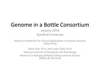 Genome in a Bottle Consortium
January 2014
Stanford University
Reference Materials for Clinical Applications of Human Genome
Sequencing
Marc Salit, Ph.D. and Justin Zook, Ph.D
National Institute of Standards and Technology
Advances in Biological/Medical Measurement Science
(ABMS @ Stanford)

 