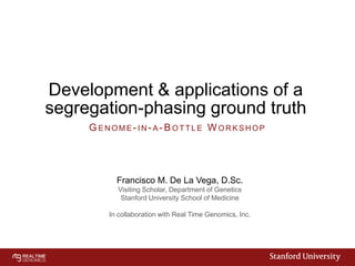 Development & applications of a
segregation-phasing ground truth
GENOME- IN- A- BOTTLE W ORKSHOP

Francisco M. De La Vega, D.Sc.
Visiting Scholar, Department of Genetics
Stanford University School of Medicine
In collaboration with Real Time Genomics, Inc.

 