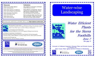 Resources                                                                                                 Publications
     Placer County Water Agency
     http://www.pcwa.com
     Water Wise Gardens of California
                                                                                                               Drip Irrigation in the Home Landscape
                                                                                                               UCANR Publication # 21579
                                                                                                               Water-Efficient Landscaping: Prevent-
                                                                                                                                                                                                                                               Water-wise
                                                                                                                                                                                                                                               Landscaping
     http://www.usbr.gov/mp/watershare/                                                                        ing Pollution/Using Resources Wisely
                                                                                                               EPA Publication # EPA-832-F-02-002
     Water Education Foundation                                                                                http:/www.epa.gov/owm/water-efficiency
     http://www.water-ed.org
                                                                                                               More Landscape Water Use Pubs avail-
     Water Saver Home                                                                                          able at the Dept. of Water Resources:
     http://www.h2ouse.org                                                                                     http:/www.owue.water.ca.gov/landscape



For more info. call UCCE at 530-889-7385 or visit http://ceplacer.ucdavis.edu

                                 WATER-WISE LANDSCAPING is a collaborative project of the University of California
                                                                                                                                                                                                                                                              Water Efficient
                                 Cooperative Extension, UCCE Master Gardeners of Placer and Nevada Counties,
                                 Placer County Water Agency, and the US Bureau of Reclamation.                                                                                                                                                                         Plants
                                                                                                                                                                                                                                                               for the Sierra
                                  Compiled and Edited by
                                  Kevin Marini , UCCE Program Representative
  UC Master Gardener Contributors:

                                                                                                                                                                                                                                                                    Foothills
  Ronnie Ingraham, Nancy Goumas, Sue Zulauf, Christy Haeuptle,
  Connie Frank, JoAnn Moore, Liz Day, Judy Carroll, and Cooki Vonasek.
 Layout and Design by
 Frank Garrels, UCCE Placer County
                                                                                                                                                                                                                                                                                                  Zone 7
                                                                                                                                                                                                                                                                                                   (See page 3)


                                                                                                                                                                                                                             University of California Cooperative Extension Placer and Nevada Counties
                                                                                                                                                                                                                                                               in cooperation with
  The University of California prohibits discrimination against or harassment of any person employed by or seeking employment with the University on the basis of race, color, national origin, religion, sex, physical or
    mental disability, medical condition (cancer-related or genetic characteristic), ancestry, marital status, age, sexual orientation, citizenship, or status as a covered veteran (covered veterans are special disabled
veterans, recently separated veterans, Vietnam-era veterans or any other veterans who served on active duty during a war or in a campaign or expedition for which a campaign badge has been authorized) in any of its
                                                                                                                                                                                                                                   Placer County Water Agency and the US Bureau of Reclamation
                                                              programs or activities or with respect to any of its employment policies, practices, or procedures.
  University Policy is intended to be consistent with the provisions of applicable State and Federal laws. Inquiries regarding the University’s nondiscrimination policies may be directed to the Affirmative Action/Staff
      1. DR = Deer Resistant                                        2. Sun: F = full sun, PS = partial shade
                              Personnel Services Director, University of California, Agriculture and Natural Resources, 1111 Franklin, 6th Floor, Oakland, CA 94607-5200; (510) 987-0096                                          1. DR = Deer Resistant    2. Sun: F = full sun, PS = partial shade
                                                   University of California, United States Department of Agriculture, Placer and Nevada Counties Cooperating

     16          Water-wise Landscaping                                                                                                                                                                                       University of California Cooperative Extension - Placer & Nevada Counties           1
 