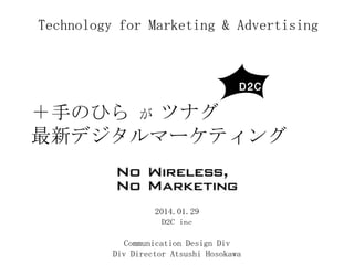 Technology for Marketing & Advertising

＋手のひら が ツナグ
最新デジタルマーケティング

2014.01.29
D2C inc
Communication Design Div
Div Director Atsushi Hosokawa

 