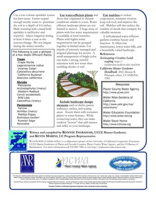 Use a low-volume sprinkler system                                                         Use water-efficient plants and                                                         Use mulches to reduce
 for lawn areas. Lawns require                                                          those that originated in climatic                                                      evaporation, minimize erosion,
 enough weekly water to penetrate                                                       conditions similar to yours. Water-                                                    keep soil cool, and improve the
 the soil to a depth of 4-6 inches.                                                     efficient landscape plants are not                                                     soil. Mulches will also reduce the
 Daily watering with a hand-held                                                        limited to natives. A huge array of                                                    number of weeds that compete for
 sprinkler is ineffective and                                                           plants with low water requirements                                                     valuable moisture.
 wasteful. Adjust irrigation timing                                                     is available at local nurseries.                                                          A well-planned water-efficient
 at least 4 times a year as the                                                         Plants with higher water                                                               gardens combine beauty and
 seasons change. Do not irrigate                                                        requirements can be grouped                                                            function. It offers low
 during the winter months.                                                              together in limited areas. Use                                                         maintenance, lower water bills, and
                                                                                        islands of intensely managed and                                                       a beautifully varied landscape.
The following is just a glimpse                                                         irrigated plantings for accent. A
of a few Water-Efficient Plants:                                                                                                                                               References:
                                                                                        small arrangement of bright color
        Trees                                                                                                                                                                  Xeriscaping: Creative Land-
                                                                                        can make a strong, tasteful
         Crape Myrtle                                                                                                                                                             scaping. http://
                                                                                        statement with less water than                                                            cecalaveras.ucdavis.edu/xeri.htm
        Lagerstroemia indica
                                                                                        rambling shrubs or turf.
         Incense Cedar                                                                                                                                                         California Master Gardener
        Calocedrus decurrens                                                                                                                                                      Handbook. 2002. Dennis R.
         California Buckeye                                                                                                                                                       Pittenger, editor, UCANR Pub.
        Aesculus californica                                                                                                                                                      3382.
        Shrubs
         Manzanita                                                                                                                                                                                             Resources
        Arctostaphylos (many)                                                                                                                                                        Placer County Water Agency
         Western Redbud                                                                                                                                                              http://www.pcwa.com
        Cercis occidentalis
         Wild Lilac                                                                                                                                                                  Water Wise Gardens of
        Ceanothus (many)                                                                   Include hardscape design                                                                  California
        Perennials                                                                      elements such as decks, patios,                                                              http://www.usbr.gov/mp/
         Yarrow                                                                         walkways, arches, and seating                                                                watershare/
        Achillea (many)                                                                 areas. Accent them with container                                                            Water Education Foundation
         Matilija Poppy                                                                 plants or water features. While                                                              http://www.water-ed.org
        Romneya coulteri
                                                                                        conserving water, they can make
         Russian Sage                                                                                                                                                                Water Saver Home
        Perovskia
                                                                                        outdoor “rooms” that add interest
                                                                                                                                                                                     http://www.h2ouse.org
                                                                                        and utility to your landscape.

                                 Written and compiled by RONNIE INGRAHAM, UCCE Master Gardener,
                                 and KEVIN MARINI, UC Program Representative
                                 WATER-WISE LANDSCAPING is a collaborative project of the University of California Cooperative Extension,
                                 UCCE Master Gardeners of Placer and Nevada Counties, Placer County Water Agency, and the US Bureau of
                                 Reclamation. For more information call 530-889-7388 or visit http://ceplacernevada.ucdavis.edu




The University of California prohibits discrimination against or harassment of any person employed by or seeking employment with the University on the basis of race, color, national origin, religion, sex, physical or mental disability, medical condition (cancer-
  related or genetic characteristic), ancestry, marital status, age, sexual orientation, citizenship, or status as a covered veteran (covered veterans are special disabled veterans, recently separated veterans, Vietnam-era veterans or any other veterans who
               served on active duty during a war or in a campaign or expedition for which a campaign badge has been authorized) in any of its programs or activities or with respect to any of its employment policies, practices, or procedures.
 University Policy is intended to be consistent with the provisions of applicable State and Federal laws. Inquiries regarding the University’s nondiscrimination policies may be directed to the Affirmative Action/Staff Personnel Services Director, University of
                                                                         California, Agriculture and Natural Resources, 1111 Franklin, 6th Floor, Oakland, CA 94607-5200; (510) 987-0096
                                                                        University of California, United States Department of Agriculture, Placer and Nevada Counties Cooperating
 