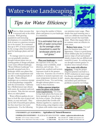 Water-wise Landscaping
                                                                                                  Vol. I Issue 1




        Tips for Water Efficiency
W        ater is a finite resource that
         is renewed only at the whim
of nature. With growing
                                                 tips to keep the number of thirsty can minimize water usage. Place
                                                 plants and grasses in your landscape shrubs that need watering once a
                                                 to a minimum.                        week on a different water line than
populations and increasing                                                            summer annuals that need daily
development, it is essential that we                                                  water. Plants that require little or
look at water as a precious resource               “It is estimated that up to no summer water are effective in
not to be wasted. It is estimated                   50% of water consumed outer areas.
that up to 50% of water consumed                      by the average urban               Reduce lawn areas. Use turf
by the average urban household is                     household is used for           grass for function more than
used for landscape plants and turf                    landscape plants and            appearance. Grass is a good choice
grass.                                                                                where children play but avoid long
                                                             turf grass.”
   To manage water in your yard,                                                      narrow strips of turf and isolated
you can gradually introduce                                                           islands of grass that are difficult and
drought-tolerant plants into an                     Plan your landscape to match wasteful to water. In outlying areas,
existing garden or design and plant              the exposure at the site, the        use drought-resistant grasses or
a new water-efficient landscape.                 drainage, water availability, wind   meadow mixes instead of lawn.
“Water-Efficient Landscape” is a                 direction, and soil type. As a          Save water with effective
generally accepted term for a                    general rule, southern and western irrigation. Using the proper
landscape which uses plants that                 exposures result in the greatest     irrigation practices can lead to a
have low water requirements and                  water loss. Excessive use of rock in 30-80% reduction in water usage.
are able to withstand periods of                 southern or western exposures can For flowers and shallow-rooted
drought. Water-efficient                         cause temperature increases in and shrubs, drip irrigation is efficient
landscapes are a conscious attempt               around the house. Use sun-loving, and reduces pest and disease
to develop plantings compatible                  drought-tolerant plants to save      problems caused by wet foliage.
with the environment. California                 water in these locations.
has a Mediterranean type climate                    Define separate irrigation
with warm, dry summers and cool,                 zones for plants with similar
wet winters. Take this into account              water requirements. Use water-
when you select plants.                          loving shade plants like hostas and
   Water-efficient gardens do not                ferns sparingly in an area close to
have to look like seas of gravel and             the house or patio. Put drought-
plastic, or cacti and rocks. They                tolerant plants like Grevillea and
can be full of beautiful green plants,           Mahonia together in a separate area.
but they must have low water                     Hydrozoning, using irrigation zones
requirements. Use the following                  for plants with similar water needs,

           UNIVERSITY of CALIFORNIA -                         Agriculture & Natural Resources
           COOPERATIVE EXTENSION                    PLACER & NEVADA COUNTIES website: ceplacernevada.ucdavis.edu
           PLACER: 11477 E Avenue • Auburn, CA 95603                Tel: (530) 889-7350   Fax: (530) 889-7397 E-Mail: ceplacer@ucdavis.edu
           NEVADA: 255 So. Auburn Street • Grass Valley, CA 95945   Tel: (530) 273-4563   Fax: (530) 273-4769 E-Mail: cenevada@ucdavis.edu
 