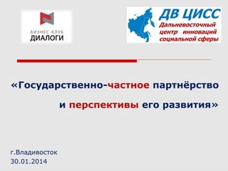 «Государственно-частное партнёрство
и перспективы его развития»

г.Владивосток
30.01.2014

 