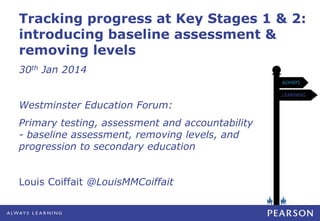 Tracking progress at Key Stages 1 & 2:
introducing baseline assessment &
removing levels
30th Jan 2014
Westminster Education Forum:
Primary testing, assessment and accountability
- baseline assessment, removing levels, and
progression to secondary education
Louis Coiffait @LouisMMCoiffait

 