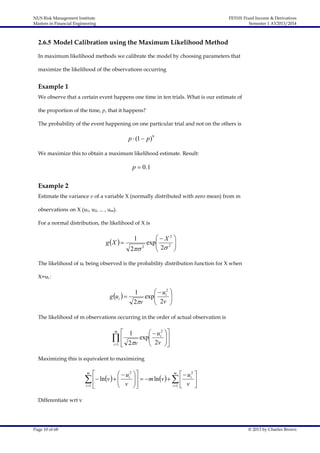 NUS Risk Management Institute
Masters in Financial Engineering

FE5101 Fixed Income & Derivatives
Semester 1 AY2013/2014

2.6.5 Model Calibration using the Maximum Likelihood Method
In maximum likelihood methods we calibrate the model by choosing parameters that
maximize the likelihood of the observations occurring

Example 1
We observe that a certain event happens one time in ten trials. What is our estimate of
the proportion of the time, p, that it happens?
The probability of the event happening on one particular trial and not on the others is

p  (1  p )9
We maximize this to obtain a maximum likelihood estimate. Result:

p  0 .1

Example 2
Estimate the variance v of a variable X (normally distributed with zero mean) from m
observations on X (u1, u2, ... , um).
For a normal distribution, the likelihood of X is

gX  

X2 
exp
 2 2 

2 2


1

The likelihood of ui being observed is the probability distribution function for X when
X=ui :

g ui  

  u2 
1
exp i 
 2v 
2v



The likelihood of m observations occurring in the order of actual observation is

 1
  u 2 
exp i 
  2v  2v 
i 1 


m

Maximizing this is equivalent to maximizing
m

 2 
 2
v     ui   m lnv      ui 
  ln  v 
i 1 
i 1  v 


m

Differentiate wrt v

Page 10 of 68

© 2013 by Charles Brown

 