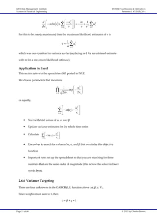 NUS Risk Management Institute
Masters in Financial Engineering

FE5101 Fixed Income & Derivatives
Semester 1 AY2013/2014

m
 u2  
d 
  m ln v     i     m  12

dv 
v v
i 1  v  


m

u
i 1

2
i

For this to be zero (a maximum) then the maximum likelihood estimator of v is

1 m 2
v   ui
m i 1
which was our equation for variance earlier (replacing m-1 for an unbiased estimate
with m for a maximum likelihood estimate).

Application in Excel
This section refers to the spreadsheet SS1 posted to IVLE.
We choose parameters that maximize
m


i 1

 u2 
1
exp  i 
 2v 
2vi
i 


or equally,


u2 
 ln(vi )  i 

vi 
i 1 
m



Start with trial values of ω, α, and β



Update variance estimates for the whole time series



Calculate



i 1



m



u i2 

i 

   ln( v )  v
i

Use solver to search for values of ω, α, and β that maximize this objective
function



Important note: set up the spreadsheet so that you are searching for three
numbers that are the same order of magnitude (this is how the solver in Excel
works best).

2.6.6 Variance Targeting
There are four unknowns in the GARCH(1,1) function above : α, β, γ, VL.
Since weights must sum to 1, then
α+β+γ=1

Page 11 of 68

© 2013 by Charles Brown

 