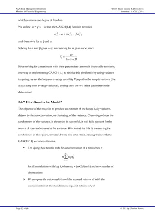 NUS Risk Management Institute
Masters in Financial Engineering

FE5101 Fixed Income & Derivatives
Semester 1 AY2013/2014

which removes one degree of freedom.
We define ω = γVL

so that the GARCH(1,1) function becomes :
2
2
2
 n    un 1   n 1

and then solve for α, β and ω.
Solving for α and β gives us γ, and solving for ω gives us VL since

VL 


1  

Since solving for a maximum with three parameters can result in unstable solutions,
one way of implementing GARCH(1,1) to resolve this problem is by using variance
targeting: we set the long-run average volatility VL equal to the sample variance (the
actual long term average variance), leaving only the two other parameters to be
determined.

2.6.7 How Good is the Model?
The objective of the model is to produce an estimate of the future daily variance,
driven by the autocorrelation, or clustering, of the variance. Clustering reduces the
randomness of the variance. If the model is successful, it will fully account for the
source of non-randomness in the variance. We can test for this by measuring the
randomness of the squared returns, before and after standardizing them with the
GARCH(1,1) variance estimates.


The Ljung-Box statistic tests for autocorrelation of a time series η
K

m k k2
k 1

for all correlations with lag k, where ωk = (m+2)/(m-k) and m = number of
observations


We compare the autocorrelation of the squared returns ui2 with the
autocorrelation of the standardized squared returns ui2/σi2

Page 12 of 68

© 2013 by Charles Brown

 