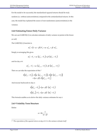 NUS Risk Management Institute
Masters in Financial Engineering

FE5101 Fixed Income & Derivatives
Semester 1 AY2013/2014

For the model to be successful, the standardized squared returns should be truly
random (i.e. without autocorrelation) compared to the unstandardized returns. In this
case, the model has explained the source of non-randomness (autocorrelation) in the
variance.

2.6.8 Estimating Future Daily Variance
We can use GARCH(1,1) to calculate estimates of daily variance at points in the future
as well.
The GARCH(1,1) function is
2
2
2
 n  1       VL    un 1     n 1

Simply re-arranging this gives
2
2
2
 n  VL    un 1  VL      n 1  VL 

and for day n+t
2
2
2
 nt  VL    unt 1  VL      nt 1  VL 

Then we can take the expectation of this 2



  

  
V 

2
2
2
E  n t  VL  E   un t 1  VL  E    n t 1  VL



      E 

2
n  t 1



L

And recurse backwards to day n













2
2
E  n t  VL        n  VL

 

t

2
2
E  n t  VL        n  VL
t

This formula enables us to derive the daily variance estimates for any t.

2.6.9 Volatility Term Structure
Define

a  ln

2

1
 

* The expectation of the squared return on day n+t-1 is the variance estimate itself

Page 13 of 68

© 2013 by Charles Brown

 