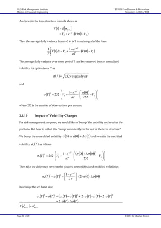 NUS Risk Management Institute
Masters in Financial Engineering

FE5101 Fixed Income & Derivatives
Semester 1 AY2013/2014

And rewrite the term structure formula above as

 

2
V t   E  n t

 VL  e  at  V 0   VL 

Then the average daily variance from t=0 to t=T is an integral of the form
T

1
1  e  aT
V t dt  VL 
 V 0  VL 
T
aT
0
The average daily variance over some period T can be converted into an annualized
volatility for option tenor T as

 T   252 avgdailyvar
and

 T 

2

 aT

VL  1  e
 252 

aT


  0 2


 VL  
 252




where 252 is the number of observations per annum.

2.6.10

Impact of Volatility Changes

For risk-management purposes, we would like to ‘bump’ the volatility and revalue the
portfolio. But how to reflect this ‘bump’ consistently in the rest of the term structure?
We bump the unmodified volatility
volatility

 0 to  0   0 and re-write the modified

 * T  as follows




 * T 2  252  VL 

1  e  aT
aT

  0    0 2


 VL  


252



Then take the difference between the squared unmodified and modified volatilities

 1  e  aT
 aT

 * T 2   T 2  



  2   0   0



Rearrange the left hand side





 * T 2   T 2   * T    T 2  2   T    * T   2   T 2
 2   T    T 

2
2
E un t 1   n t 1

Page 14 of 68

© 2013 by Charles Brown

 