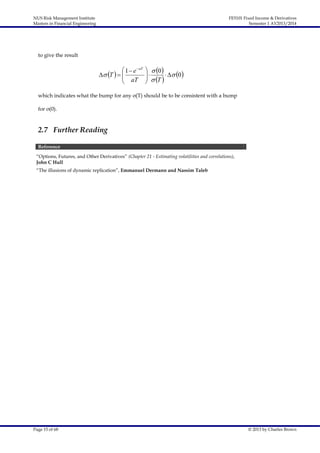 NUS Risk Management Institute
Masters in Financial Engineering

FE5101 Fixed Income & Derivatives
Semester 1 AY2013/2014

to give the result

 1  e  aT
 T   
 aT


  0 

  T    0 


which indicates what the bump for any σ(T) should be to be consistent with a bump
for σ(0).

2.7 Further Reading
Reference
“Options, Futures, and Other Derivatives” (Chapter 21 - Estimating volatilities and correlations),
John C Hull
“The illusions of dynamic replication”, Emmanuel Dermann and Nassim Taleb

Page 15 of 68

© 2013 by Charles Brown

 