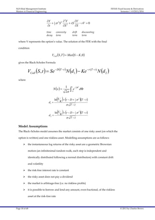 NUS Risk Management Institute
Masters in Financial Engineering

FE5101 Fixed Income & Derivatives
Semester 1 AY2013/2014

V 1 2 2  2V
V
 2 S
 rS
 rV  0
2
t
S
S
time
decay

convexity
term

drift
term

discounting
term

where V represents the option’s value. The solution of the PDE with the final
condition

VCall S , T   MaxS  K ,0 
gives the Black-Scholes Formula

VCall S , t   Se  D T t  N d1   Ke  r (T t ) N d 2 
where

N x  

d1 

d2 

1
2



x

e

 1 2
2



 K  r  D 

ln S

1
2

d

 2 T  t 

 T t

 K  r  D 

ln S

1
2

 2 T  t 

 T t

Model Assumptions
The Black–Scholes model assumes the market consists of one risky asset (on which the
option is written) and one riskless asset. Modelling assumptions are as follows:


the instantaneous log returns of the risky asset are a geometric Brownian
motion (an infinitesimal random walk, each step is independent and
identically distributed following a normal distribution) with constant drift
and volatility



the risk-free interest rate is constant



the risky asset does not pay a dividend



the market is arbitrage-free (i.e. no riskless profits)



it is possible to borrow and lend any amount, even fractional, of the riskless
asset at the risk-free rate

Page 18 of 68

© 2013 by Charles Brown

 