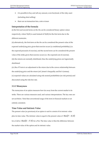 NUS Risk Management Institute
Masters in Financial Engineering



FE5101 Fixed Income & Derivatives
Semester 1 AY2013/2014

it is possible to buy and sell any amount, even fractional, of the risky asset
(including short selling)



there are no transaction fees, costs or taxes

Interpretation of the formula
(i) the first and second terms on the rhs can be considered binary option values
respectively; where N(d1) is used instead of N(d2) for the first term due to the
different numeraire.
(ii) alternatively, the first term on the rhs can be considered the present value of the
expected underlying price given that exercise occurs (a conditional probability) (i.e.
the expected proceeds of exercise), and the second term can be considered the present
value of the strike given that exercise occurs (i.e. the expected cost of exercise).
(iii) the returns are normally distributed, thus the underlying prices are lognormally
distributed
(iv) the σ2T term is an adjustment to the return due to the convex relationship between
the underlying price and the return (ref. Jensen’s Inequality and Ito’s Lemma).
(v) expected values are calculated using risk-neutral probabilities (no risk premia) and
discounted using the risk-free rate.

3.3.2 Moneyness
The moneyness of an option measures how far away from the current market is its
strike. There are various measures used, and various interpretations. The key ones are
set out below. Note that conventional usage of the term in financial markets is not
entirely consistent.

Time Value and Intrinsic Value
The present value (or premium) of an option is said to consist of its intrinsic value
plus its time value. The intrinsic value is equal to the present value of
for a Call or

MaxF  K ,0

MaxK  F ,0 for a Put. The time value is then the difference between

the market value of the option and its intrinsic value.

Page 19 of 68

© 2013 by Charles Brown

 