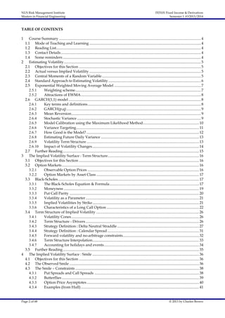 NUS Risk Management Institute
Masters in Financial Engineering

FE5101 Fixed Income & Derivatives
Semester 1 AY2013/2014

TABLE OF CONTENTS
1

Course Summary ..................................................................................................................................................... 4
1.1 Mode of Teaching and Learning ..................................................................................................................... 4
1.2 Reading List........................................................................................................................................................ 4
1.3 Contact Details ................................................................................................................................................... 4
1.4 Some reminders ................................................................................................................................................. 4
2
Estimating Volatility................................................................................................................................................ 5
2.1 Objectives for this Section ................................................................................................................................ 5
2.2 Actual versus Implied Volatility ..................................................................................................................... 5
2.3 Central Moments of a Random Variable ........................................................................................................ 5
2.4 Standard Approach to Estimating Volatility ................................................................................................. 6
2.5 Exponential Weighted Moving Average Model ........................................................................................... 7
2.5.1
Weighting scheme.................................................................................................................................... 7
2.5.2
Attractions of EWMA .............................................................................................................................. 8
2.6 GARCH(1,1) model ........................................................................................................................................... 8
2.6.1
Key terms and definitions....................................................................................................................... 8
2.6.2
GARCH(p,q) ............................................................................................................................................. 9
2.6.3
Mean Reversion........................................................................................................................................ 9
2.6.4
Stochastic Variance .................................................................................................................................. 9
2.6.5
Model Calibration using the Maximum Likelihood Method........................................................... 10
2.6.6
Variance Targeting................................................................................................................................. 11
2.6.7
How Good is the Model? ...................................................................................................................... 12
2.6.8
Estimating Future Daily Variance ....................................................................................................... 13
2.6.9
Volatility Term Structure ...................................................................................................................... 13
2.6.10 Impact of Volatility Changes................................................................................................................ 14
2.7 Further Reading ............................................................................................................................................... 15
3
The Implied Volatility Surface : Term Structure................................................................................................ 16
3.1 Objectives for this Section .............................................................................................................................. 16
3.2 Option Markets ................................................................................................................................................ 16
3.2.1
Observable Option Prices ..................................................................................................................... 16
3.2.2
Option Markets by Asset Class ............................................................................................................ 17
3.3 Black-Scholes.................................................................................................................................................... 17
3.3.1
The Black-Scholes Equation & Formula.............................................................................................. 17
3.3.2
Moneyness .............................................................................................................................................. 19
3.3.3
Put Call Parity ........................................................................................................................................ 20
3.3.4
Volatility as a Parameter ....................................................................................................................... 21
3.3.5
Implied Volatilities by Strike................................................................................................................ 21
3.3.6
Characteristics of a Long Call Option ................................................................................................. 22
3.4 Term Structure of Implied Volatility ............................................................................................................ 26
3.4.1
Volatility Cones ...................................................................................................................................... 26
3.4.2
Term Structure - Drivers ....................................................................................................................... 26
3.4.3
Strategy Definition : Delta Neutral Straddle ...................................................................................... 27
3.4.4
Strategy Definition : Calendar Spread ................................................................................................ 31
3.4.5
Forward volatility and no-arbitrage constraints................................................................................ 32
3.4.6
Term Structure Interpolation................................................................................................................ 33
3.4.7
Accounting for holidays and events.................................................................................................... 34
3.5 Further Reading ............................................................................................................................................... 35
4
The Implied Volatility Surface : Smile ................................................................................................................ 36
4.1 Objectives for this Section .............................................................................................................................. 36
4.2 The Observed Smile ........................................................................................................................................ 36
4.3 The Smile – Constraints .................................................................................................................................. 38
4.3.1
Put Spreads and Call Spreads .............................................................................................................. 38
4.3.2
Butterflies ................................................................................................................................................ 39
4.3.3
Option Price Asymptotes...................................................................................................................... 40
4.3.4
Examples (from Hull) ............................................................................................................................ 41

Page 2 of 68

© 2013 by Charles Brown

 