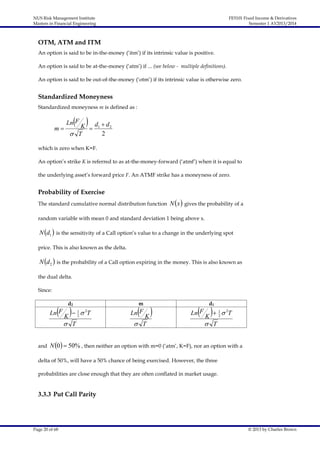 NUS Risk Management Institute
Masters in Financial Engineering

FE5101 Fixed Income & Derivatives
Semester 1 AY2013/2014

OTM, ATM and ITM
An option is said to be in-the-money (‘itm’) if its intrinsic value is positive.
An option is said to be at-the-money (‘atm’) if ... (see below - multiple definitions).
An option is said to be out-of-the-money (‘otm’) if its intrinsic value is otherwise zero.

Standardized Moneyness
Standardized moneyness m is defined as :

m

 K d  d

Ln F

 T

1

2

2

which is zero when K=F.
An option’s strike K is referred to as at-the-money-forward (‘atmf’) when it is equal to
the underlying asset’s forward price F. An ATMF strike has a moneyness of zero.

Probability of Exercise
The standard cumulative normal distribution function

N x  gives the probability of a

random variable with mean 0 and standard deviation 1 being above x.

N d1  is the sensitivity of a Call option’s value to a change in the underlying spot
price. This is also known as the delta.

N d 2  is the probability of a Call option expiring in the money. This is also known as
the dual delta.
Since:
d2

 K 

Ln F

m

1
2

 2T

 T

and

 K

Ln F

 T

d1

 K 

Ln F

1
2

 2T

 T

N 0  50% , then neither an option with m=0 (‘atm’, K=F), nor an option with a

delta of 50%, will have a 50% chance of being exercised. However, the three
probabilities are close enough that they are often conflated in market usage.

3.3.3 Put Call Parity

Page 20 of 68

© 2013 by Charles Brown

 
