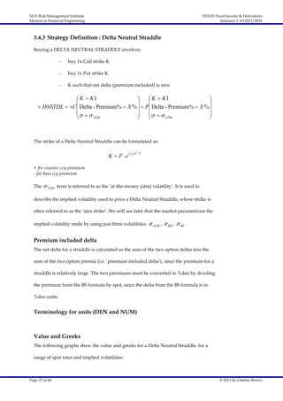 NUS Risk Management Institute
Masters in Financial Engineering

FE5101 Fixed Income & Derivatives
Semester 1 AY2013/2014

3.4.3 Strategy Definition : Delta Neutral Straddle
Buying a DELTA NEUTRAL STRADDLE involves:
–

buy 1x Call strike K

–

buy 1x Put strike K

–

K such that net delta (premium included) is zero

 K  K1

 K  K1





 DNSTDL  C  Delta - Premium%  X %   P Delta - Premium%  X % 
  

  

ATM
ATM





The strike of a Delta Neutral Straddle can be formulated as:

K  F e

 1  2 T
2

+ for counter ccy premium
- for base ccy premium
The

 ATM

term is referred to as the ‘at-the-money (atm) volatility’. It is used to

describe the implied volatility used to price a Delta Neutral Straddle, whose strike is
often referred to as the ‘atm strike’. We will see later that the market parametrizes the
implied volatility smile by using just three volatilities:

 ATM ,  RR ,  BF .

Premium included delta
The net delta for a straddle is calculated as the sum of the two option deltas less the
sum of the two option premia (i.e. ‘premium included delta’), since the premium for a
straddle is relatively large. The two premiums must be converted to %den by dividing
the premium from the BS formula by spot, since the delta from the BS formula is in
%den units.

Terminology for units (DEN and NUM)

Value and Greeks
The following graphs show the value and greeks for a Delta Neutral Straddle, for a
range of spot rates and implied volatilities:

Page 27 of 68

© 2013 by Charles Brown

 