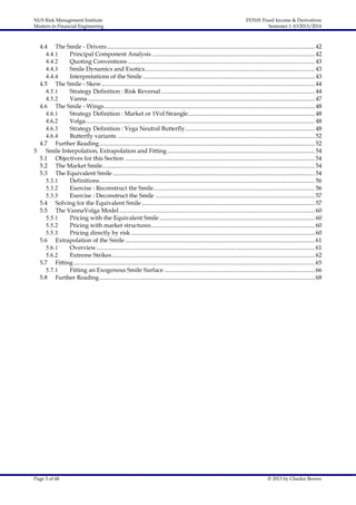 NUS Risk Management Institute
Masters in Financial Engineering

FE5101 Fixed Income & Derivatives
Semester 1 AY2013/2014

4.4 The Smile - Drivers.......................................................................................................................................... 42
4.4.1
Principal Component Analysis ............................................................................................................ 42
4.4.2
Quoting Conventions ............................................................................................................................ 43
4.4.3
Smile Dynamics and Exotics................................................................................................................. 43
4.4.4
Interpretations of the Smile .................................................................................................................. 43
4.5 The Smile - Skew.............................................................................................................................................. 44
4.5.1
Strategy Definition : Risk Reversal ...................................................................................................... 44
4.5.2
Vanna....................................................................................................................................................... 47
4.6 The Smile - Wings............................................................................................................................................ 48
4.6.1
Strategy Definition : Market or 1Vol Strangle.................................................................................... 48
4.6.2
Volga ........................................................................................................................................................ 48
4.6.3
Strategy Definition : Vega Neutral Butterfly...................................................................................... 48
4.6.4
Butterfly variants ................................................................................................................................... 52
4.7 Further Reading ............................................................................................................................................... 52
5
Smile Interpolation, Extrapolation and Fitting .................................................................................................. 54
5.1 Objectives for this Section .............................................................................................................................. 54
5.2 The Market Smile............................................................................................................................................. 54
5.3 The Equivalent Smile ...................................................................................................................................... 54
5.3.1
Definitions............................................................................................................................................... 56
5.3.2
Exercise : Reconstruct the Smile........................................................................................................... 56
5.3.3
Exercise : Deconstruct the Smile .......................................................................................................... 57
5.4 Solving for the Equivalent Smile ................................................................................................................... 57
5.5 The VannaVolga Model .................................................................................................................................. 60
5.5.1
Pricing with the Equivalent Smile ....................................................................................................... 60
5.5.2
Pricing with market structures............................................................................................................. 60
5.5.3
Pricing directly by risk .......................................................................................................................... 60
5.6 Extrapolation of the Smile .............................................................................................................................. 61
5.6.1
Overview................................................................................................................................................. 61
5.6.2
Extreme Strikes....................................................................................................................................... 62
5.7 Fitting ................................................................................................................................................................ 65
5.7.1
Fitting an Exogenous Smile Surface .................................................................................................... 66
5.8 Further Reading ............................................................................................................................................... 68

Page 3 of 68

© 2013 by Charles Brown

 