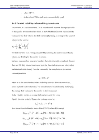 NUS Risk Management Institute
Masters in Financial Engineering

FE5101 Fixed Income & Derivatives
Semester 1 AY2013/2014

–

where T2 > T1

–

strikes often ATM for each tenor, or numerically equal

3.4.5 Forward volatility and no-arbitrage constraints
The variance of a random variable X is its second central moment, the expected value
of the squared deviation from the mean. In the GARCH spreadsheet, we calculated a
variance for the daily returns (the daily variance) by taking an average of the squared
returns for the sample:

1 n  S 
 2     ln i 1 
n i  0  Si 



2

The daily variance is an average, calculated by summing the realized squared daily
returns and dividing by the number of returns.
Variance measures how far a set of numbers (here, the returns) is spread out. Assume
there are 252 daily returns in each year (and that these daily returns are independent
and identically distributed). Then the variance for the annual returns (the annual
variance) would be:

 2  252   2
where



is the annualized volatility. (Volatility is always shown as annualized,

unless explicitly stated otherwise.) The annual variance is calculated by multiplying
the average daily variance by the number of days in one year.
So the volatility implies an average daily variance, and vice versa.
Equally for some period of T years, the variance would be:

 2 T   252  T   2  T
If we know the volatilities for tenors T1 and T2>T1 (where T0 is today):

 T 0T 1 2  T1  T 0  2 T 0  T1  252  T1  T 0
 T 0T 2 2  T 2  T 0  2 T 0  T 2  252  T 2  T 0
 T 1T 2 2  T 2  T1  2 T1  T 2  252  T 2  T1
Page 32 of 68

© 2013 by Charles Brown

 