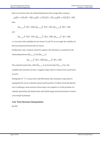 NUS Risk Management Institute
Masters in Financial Engineering

FE5101 Fixed Income & Derivatives
Semester 1 AY2013/2014

Since it is trivial to show the relationship between the average daily variances:

 2 T 0  T 1  T 1  T 0   2 T 1  T 2  T 2  T 1   2 T 0  T 2  T 2  T 0
then

 T 0T 1 2  T1  T 0   T 1T 2 2  T 2  T1   T 0T 2 2  T 2  T 0
and

 T 1T 2 2  T 2  T1   T 0T 2 2  T 2  T 0   T 0T 1 2  T1  T 0
i.e. if we know the volatilities for two tenors T1 and T2, we can imply the volatility for
the forward period between the two tenors.
Furthermore, since variances cannot be negative, this introduces a constraint on the
relationship between

 T 0T 1  and  T 0T 2  :

 T 0T 2 2  T 2  T 0   T 0T 1 2  T1  T 0
The constraint means that, while

 T 0T 2  can be less than  T 0T 1  (i.e. the

volatility term structure can have a negative slope), there is a limit to how much lower
it can be.
Noting that

 2 T

is a key term in the BS formula, this constraint is equivalent to

saying that the cost of a calendar spread must be positive. It follows from this that the
way to arbitrage a term structure whose slope is too negative is via the purchase of a
calendar spread (buy the shorter tenor and sell the longer tenor) structured to result in
a net receipt of premium.

3.4.6 Term Structure Interpolation
See SS3.

Page 33 of 68

© 2013 by Charles Brown

 