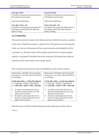 NUS Risk Management Institute
Masters in Financial Engineering

FE5101 Fixed Income & Derivatives
Semester 1 AY2013/2014

P(K+dK) ≥ P(K)
As strike is increased, the premium for a
Put option must increase.

C(K) ≥ C(K+dK)
As strike is decreased, the premium for a
Call option must increase.

And by Put-Call Parity :

And by Put-Call Parity :

C(K+dK) ≥ C(K) - dK
As strike is increased, the premium for a
Call option cannot fall faster than the
strike is rising.

P(K) ≥ P(K+dK) - dK
As strike is decreased, the premium for a
Put option cannot fall faster than the
strike is falling.

4.3.2 Butterflies
The second constraint is based on the observation that a Butterfly must have a positive
future value. A Butterfly strategy is a spread of two Call spreads (or two Put spreads).
In this case, the two Call spreads will have equal notionals and the Butterfly will be
‘symmetric’ (i.e. the three strikes will be equally spaced), but the constraint applies
equally to ‘asymmetric’ Butterflies where the constituent Call spreads have different
notionals and the three strikes are not equally spaced.

The constraint on the minimum value of the Butterfly can be written as follows:
Observation : Butterfly (of Put spreads)
must have a +ve value, otherwise there is
an arbitrage.

Observation : Butterfly (of Call spreads)
must have a +ve value, otherwise there is
an arbitrage.

{+P(K+dK)–P(K)} – {+P(K)-P(K-dK)} ≥0
 + P(K+dK) – 2*P(K) + P(K-dK) ≥0
 + P(K+dK) – P(K) ≥+ P(K) - P(K-dK)

{+C(K-dK)–C(K)} – {+C(K)-C(K+dK)} ≥0
 + C(K-dK) – 2*C(K) + C(K+dK) ≥0
 + C(K-dK) – C(K) ≥+ C(K) - C(K+dK)





As strike is increased, the rate of
increase of the premium for a Put
option must increase.
As strike is decreased, the rate of
decrease of the premium for a Put
option must decrease.





As strike is increased, the rate of
decrease of the premium for a Call
option must decrease.
As strike is decreased, the rate of
increase of the premium for a Call
option must increase.

What this means is that the relationship between the option price and the strike is
convex.

Page 39 of 68

© 2013 by Charles Brown

 