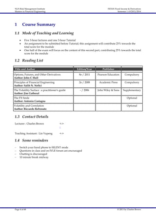 NUS Risk Management Institute
Masters in Financial Engineering

1

FE5101 Fixed Income & Derivatives
Semester 1 AY2013/2014

Course Summary

1.1 Mode of Teaching and Learning




Five 3-hour lectures and one 3-hour Tutorial
An assignment to be submitted before Tutorial; this assignment will contribute 25% towards the
total score for the module
One half of the exam will focus on the content of this second part, contributing 25% towards the total
score for the module

1.2 Reading List
Title and Author

Edition/Year

Publisher

Options, Futures, and Other Derivatives
Author: John C Hull

8e / 2011

Pearson Education

Compulsory

Principles of Financial Engineering
Author: Salih N. Neftci

2e / 2008

Academic Press

Compulsory

- / 2006

John Wiley & Sons

Supplementary

The Volatility Surface : a practitioner's guide
Author: Jim Gatheral
The FX Smile
Author: Antonio Castagna

Optional

Volatility and Correlation
Author: Riccardo Rebonato

Optional

1.3 Contact Details
Lecturer : Charles Brown

<->
-

Teaching Assistant : Lin Yupeng

<->

1.4 Some reminders
–
–
–
–

Switch your hand phone to SILENT mode
Questions in class and on IVLE forum are encouraged
Chatting is discouraged
10 minute break midway

Page 4 of 68

© 2013 by Charles Brown

 