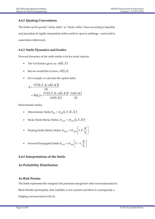 NUS Risk Management Institute
Masters in Financial Engineering

FE5101 Fixed Income & Derivatives
Semester 1 AY2013/2014

4.4.2 Quoting Conventions
The Smile can be quoted “sticky delta” or “sticky strike” basis according to liquidity
and precedent (if rigidly interpreted, both would be open to arbitrage - real world is
somewhere inbetween).

4.4.3 Smile Dynamics and Exotics
Forward dynamics of the smile matter a lot for exotic options.

 K , T 

•

The Vol Surface gives us:

•

But we would like to have:

•

For example, to calculate the option delta:

 S, t 

V S , T , K ,  S , K 
S
V S , T , K ,  S , K   S , K 
  h1  

 S , K 
S



Deterministic Smiles
•

Deterministic Smile  det   det t , T , K , S t 

•

Sticky Smile (Sticky Strike)

•

Floating Smile (Sticky Delta)

•

Forward-Propagated Smile  fwd   fwd  T  t ,


 stick   stick t , T , K 


 float   float  t , T ,






K
St

K
St











4.4.4 Interpretations of the Smile
As Probability Distribution

As Risk Premia
The Smile represents the marginal risk premium charged for risks not incorporated in
Black-Scholes (principally, that volatility is not constant and there is consequently a
hedging cost associated with it).

Page 43 of 68

© 2013 by Charles Brown

 