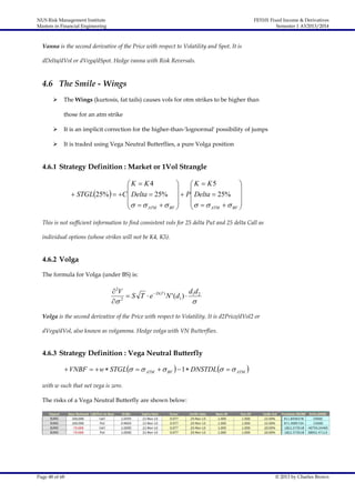 NUS Risk Management Institute
Masters in Financial Engineering

FE5101 Fixed Income & Derivatives
Semester 1 AY2013/2014

Vanna is the second derivative of the Price with respect to Volatility and Spot. It is
dDelta/dVol or dVega/dSpot. Hedge vanna with Risk Reversals.

4.6 The Smile - Wings


The Wings (kurtosis, fat tails) causes vols for otm strikes to be higher than
those for an atm strike



It is an implicit correction for the higher-than-'lognormal' possibility of jumps



It is traded using Vega Neutral Butterflies, a pure Volga position

4.6.1 Strategy Definition : Market or 1Vol Strangle

K  K4

 K  K5





 STGL25%   C  Delta  25%   P Delta  25% 
  

  

ATM   BF 
ATM   BF 


This is not sufficient information to find consistent vols for 25 delta Put and 25 delta Call as
individual options (whose strikes will not be K4, K5).

4.6.2 Volga
The formula for Volga (under BS) is:

 2V
dd
 S T  e  D (T ) N ' (d1 )  1 2
2


Volga is the second derivative of the Price with respect to Volatility. It is d2Price/dVol2 or
dVega/dVol, also known as volgamma. Hedge volga with VN Butterflies.

4.6.3 Strategy Definition : Vega Neutral Butterfly
 VNBF   w  STGL    ATM   BF   1  DNSTDL    ATM 
with w such that net vega is zero.
The risks of a Vega Neutral Butterfly are shown below:

Page 48 of 68

© 2013 by Charles Brown

 