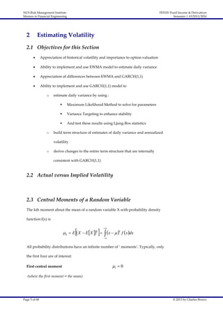 NUS Risk Management Institute
Masters in Financial Engineering

2

FE5101 Fixed Income & Derivatives
Semester 1 AY2013/2014

Estimating Volatility

2.1 Objectives for this Section


Appreciation of historical volatility and importance to option valuation



Ability to implement and use EWMA model to estimate daily variance



Appreciation of differences between EWMA and GARCH(1,1)



Ability to implement and use GARCH(1,1) model to
o

estimate daily variance by using :



Variance Targeting to enhance stability


o

Maximum Likelihood Method to solve for parameters

And test these results using Ljung-Box statistics

build term structure of estimates of daily variance and annualized
volatility

o

derive changes to the entire term structure that are internally
consistent with GARCH(1,1)

2.2 Actual versus Implied Volatility

2.3 Central Moments of a Random Variable
The kth moment about the mean of a random variable X with probability density
function f(x) is



  x   

 k  E  X  E X  
k



k

f  x dx



All probability distributions have an infinite number of ‘ moments’. Typically, only
the first four are of interest:
First central moment

1  0

(where the first moment = the mean)

Page 5 of 68

© 2013 by Charles Brown

 