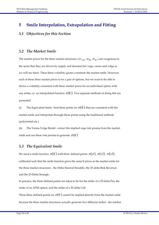 NUS Risk Management Institute
Masters in Financial Engineering

5

FE5101 Fixed Income & Derivatives
Semester 1 AY2013/2014

Smile Interpolation, Extrapolation and Fitting

5.1 Objectives for this Section

5.2 The Market Smile
The market prices for the three market structures (  ATM ,  RR ,  BF ) are exogenous in
the sense that they are driven by supply and demand (for vega, vanna and volga as
we will see later). These three volatility quotes constitute the market smile. However,
each of these three market prices is for a pair of options, but we want to be able to
derive a volatility consistent with these market prices for an individual option with
any strike, i.e. an interpolated function

 K  . Two separate methods of doing this are

presented:
(i)

The Equivalent Smile : find three points on

 K  that are consistent with the

market smile and interpolate through those points using the traditional methods
(polynomial etc.)
(ii)

The Vanna-Volga Model : extract the implied vega risk premia from the market

smile and use these risk premia to generate

 K 

5.3 The Equivalent Smile
We need a smile function

 K  with three defined points  x1 ,  x2 ,  x3 ,

calibrated such that the smile function gives the same $ prices as the market smile for
the three market structures - the Delta-Neutral Straddle, the 25-delta Risk Reversal,
and the 25-Delta Strangle.
In practice, the three defined points are taken to be for the strike of a 25-delta Put, the
strike of an ATM option, and the strike of a 25-delta Call.
These three defined points on

 K  cannot be implied directly from the market smile

because the three market structures actually generate five different strikes : the market

Page 54 of 68

© 2013 by Charles Brown

 