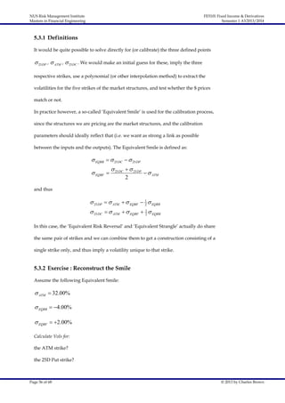 NUS Risk Management Institute
Masters in Financial Engineering

FE5101 Fixed Income & Derivatives
Semester 1 AY2013/2014

5.3.1 Definitions
It would be quite possible to solve directly for (or calibrate) the three defined points

 25 DP ,  ATM ,  25 DC . We would make an initial guess for these, imply the three
respective strikes, use a polynomial (or other interpolation method) to extract the
volatilities for the five strikes of the market structures, and test whether the $ prices
match or not.
In practice however, a so-called ‘Equivalent Smile’ is used for the calibration process,
since the structures we are pricing are the market structures, and the calibration
parameters should ideally reflect that (i.e. we want as strong a link as possible
between the inputs and the outputs). The Equivalent Smile is defined as:

 EQRR   25 DC   25 DP
 EQBF 

 25 DC   25 DP
2

  ATM

and thus

 25 DP   ATM   EQBF  1  EQRR
2
 25 DC   ATM   EQBF  1  EQRR
2
In this case, the ‘Equivalent Risk Reversal’ and ‘Equivalent Strangle’ actually do share
the same pair of strikes and we can combine them to get a construction consisting of a
single strike only, and thus imply a volatility unique to that strike.

5.3.2 Exercise : Reconstruct the Smile
Assume the following Equivalent Smile:

 ATM  32.00%
 EQRR  4.00%
 EQBF  2.00%
Calculate Vols for:
the ATM strike?
the 25D Put strike?

Page 56 of 68

© 2013 by Charles Brown

 