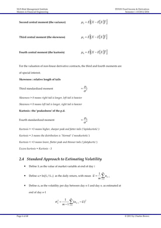 NUS Risk Management Institute
Masters in Financial Engineering

FE5101 Fixed Income & Derivatives
Semester 1 AY2013/2014













Second central moment (the variance)

 2  E  X  E X 2

Third central moment (the skewness)

3  E  X  E X 3

Fourth central moment (the kurtosis)

 4  E  X  E X 4

For the valuation of non-linear derivative contracts, the third and fourth moments are
of special interest.
Skewness : relative length of tails



Third standardized moment

3
3

Skewness > 0 means right tail is longer, left tail is heavier
Skewness < 0 means left tail is longer, right tail is heavier
Kurtosis : the 'peakedness' of the p.d.



Fourth standardized moment

4
4

Kurtosis > +3 means higher, sharper peak and fatter tails ('leptokurtotic')
Kurtosis = 3 means the distribution is 'Normal' ('mesokurtotic')
Kurtosis < +3 means lower, flatter peak and thinner tails ('platykurtic')
Excess kurtosis = Kurtosis - 3

2.4 Standard Approach to Estimating Volatility


Define Si as the value of market variable at end of day i



Define ui= ln(Si / Si-1) as the daily return, with mean



Define σn as the volatility per day between day n-1 and day n, as estimated at

u

1 m
 un  i
m i 1

end of day n-1
2
n 

Page 6 of 68

1 m
 (un i  u )2
m  1 i 1

© 2013 by Charles Brown

 