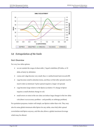 NUS Risk Management Institute
Masters in Financial Engineering

FE5101 Fixed Income & Derivatives
Semester 1 AY2013/2014

SMILE ADJUSTMENT
60

1.0

0.6

PRICE

40

0.4
0.2

30

0.0

20

-0.2
-0.4

10

SMILE ADJUSTMENT

0.8

50

-0.6

0

-0.8
-0.8

-0.6

-0.4

-0.2

0

0.2

0.4

0.6

0.8

LN (SPOT/STRIKE)

BSPRICE

SMILEPRICE

SMILEADJ

VOLGAADJ

VANNAADJ

5.6 Extrapolation of the Smile
5.6.1 Overview
For very low delta options:


we are outside the range of observable / liquid volatilities (25 delta, or 10
delta at best), by definition



vanna and volga become very small, thus vv method tends back towards BS



vega becomes small in absolute terms, and thus vol bid-offer spreads must be
much wider (a minimum %price spread requires a larger vol spread)



vega becomes large relative to the $price (a relative 1% change in $price
requires a small absolute change in vol)



small errors or noise in the raw data can induce large changes in the low delta
vols (there is an accuracy problem – and possibly an arbitrage problem)

For quotation purposes, traders will simply use $prices rather than vols. They may
also fix some global minimum offer $price for any strike, since bid/offer spread
overwhelms mid $price anyway, and this also allows a global maximum leverage
which may be offered.

Page 61 of 68

© 2013 by Charles Brown

 