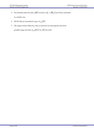 NUS Risk Management Institute
Masters in Financial Engineering

5.

FE5101 Fixed Income & Derivatives
Semester 1 AY2013/2014

For all strikes above Khi then

 k  is fixed at  hi   khi  and V(k) is calculated

in a similar way.

 LEE K  .

6.

All the V(k) are annualized to give

7.

The range of inner strikes Klo to Khi is solved for by choosing the narrowest
possible range such that

Page 64 of 68

 LEE K    VV K 

for all K.

© 2013 by Charles Brown

 