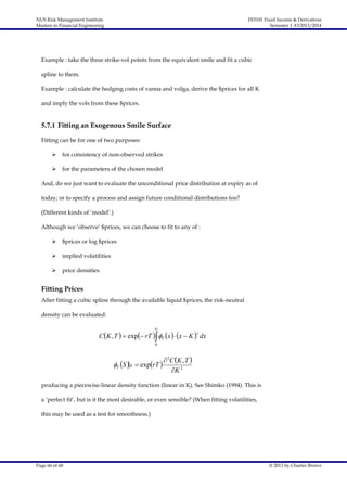 NUS Risk Management Institute
Masters in Financial Engineering

FE5101 Fixed Income & Derivatives
Semester 1 AY2013/2014

Example : take the three strike-vol points from the equivalent smile and fit a cubic
spline to them.
Example : calculate the hedging costs of vanna and volga, derive the $prices for all K
and imply the vols from these $prices.

5.7.1 Fitting an Exogenous Smile Surface
Fitting can be for one of two purposes:


for consistency of non-observed strikes



for the parameters of the chosen model

And, do we just want to evaluate the unconditional price distribution at expiry as of
today; or to specify a process and assign future conditional distributions too?
(Different kinds of ‘model’.)
Although we ‘observe’ $prices, we can choose to fit to any of :


$prices or log $prices



implied volatilities



price densities

Fitting Prices
After fitting a cubic spline through the available liquid $prices, the risk-neutral
density can be evaluated:



C K , T   exp rT  T  x    x  K  dx
0

T S  K  exprT 

 2C K , T 
K 2

producing a piecewise-linear density function (linear in K). See Shimko (1994). This is
a ‘perfect fit’, but is it the most desirable, or even sensible? (When fitting volatilities,
this may be used as a test for smoothness.)

Page 66 of 68

© 2013 by Charles Brown

 