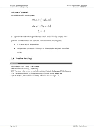 NUS Risk Management Institute
Masters in Financial Engineering

FE5101 Fixed Income & Derivatives
Semester 1 AY2013/2014

Mixture of Normals
See Rebonato and Cardoso (2004)



ln ST    wi i ,  i2



i

 i ,  i2    i ,  i2 ; S 0 

w
i

i

1

3-4 lognormal basis functions provide an excellent fit to even very complex price
patterns. Major benefits of this approach (versus moment matching) are:


fit to multi-modal distributions



easily recover prices (since fitted prices are simply the weighted sum of BS
prices)

5.8 Further Reading
Reference
“080701 Vanna-Volga Pricing”, Uwe Wystup
“080909 FX Smile Modelling”, Uwe Wystup
“2007 The vanna-volga method for implied volatilities”, Antonio Castagna and Fabio Mercurio
“2004 The Moment Formula for Implied Volatility at Extreme Strikes”, Roger Lee
“2008 On the Black-Scholes Implied Volatility at Extreme Strikes”, Roger Lee

Page 68 of 68

© 2013 by Charles Brown

 