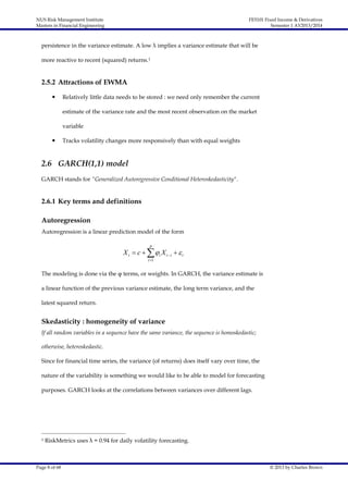 NUS Risk Management Institute
Masters in Financial Engineering

FE5101 Fixed Income & Derivatives
Semester 1 AY2013/2014

persistence in the variance estimate. A low λ implies a variance estimate that will be
more reactive to recent (squared) returns.1

2.5.2 Attractions of EWMA


Relatively little data needs to be stored : we need only remember the current
estimate of the variance rate and the most recent observation on the market
variable



Tracks volatility changes more responsively than with equal weights

2.6 GARCH(1,1) model
GARCH stands for "Generalized Autoregressive Conditional Heteroskedasticity".

2.6.1 Key terms and definitions
Autoregression
Autoregression is a linear prediction model of the form
p

X t  c    i X t i   t
i 1

The modeling is done via the φ terms, or weights. In GARCH, the variance estimate is
a linear function of the previous variance estimate, the long term variance, and the
latest squared return.

Skedasticity : homogeneity of variance
If all random variables in a sequence have the same variance, the sequence is homoskedastic;
otherwise, heteroskedastic.
Since for financial time series, the variance (of returns) does itself vary over time, the
nature of the variability is something we would like to be able to model for forecasting
purposes. GARCH looks at the correlations between variances over different lags.

1

RiskMetrics uses λ = 0.94 for daily volatility forecasting.

Page 8 of 68

© 2013 by Charles Brown

 