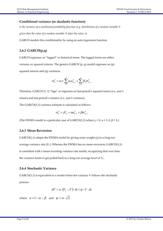 NUS Risk Management Institute
Masters in Financial Engineering

FE5101 Fixed Income & Derivatives
Semester 1 AY2013/2014

Conditional variance (or skedastic function)
is the variance of a conditional probability function (e.g. distribution of a random variable Y
given that the value of a random variable X takes the value x).
GARCH models this conditionality by using an auto regression function.

2.6.2 GARCH(p,q)
GARCH regresses on “lagged” or historical terms. The lagged terms are either
variance or squared returns. The generic GARCH (p, q) model regresses on (p)
squared returns and (q) variances.
p

q

i 1

j 1

2
2
2
 n      i u n  i    j n  j

Therefore, GARCH (1, 1) “lags” or regresses on last period’s squared return (i.e., just 1
return) and last period’s variance (i.e., just 1 variance).
The GARCH(1,1) variance estimate is calculated as follows:
2
2
2
 n  VL  un 1   n 1

(The EWMA model is a particular case of GARCH(1,1) where γ = 0, α = 1-λ, β = λ.)

2.6.3 Mean Reversion
GARCH(1,1) adapts the EWMA model by giving some weight (γ) to a long run
average variance rate (VL). Whereas the EWMA has no mean reversion, GARCH(1,1)
is consistent with a mean-reverting variance rate model, recognizing that over time
the variance tends to get pulled back to a long-run average level of VL.

2.6.4 Stochastic Variance
GARCH(1,1) is equivalent to a model where the variance V follows the stochastic
process:

dV  a  VL  V   dt    V  dz
where

Page 9 of 68

a  1     and     2

© 2013 by Charles Brown

 