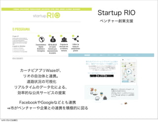 Startup RIO
ベンチャー創業支援

カーナビアプリWazeが、
リオの自治体と連携。
道路状況の可視化
リアルタイムのデータ化による、
効率的な公共サービスの提案
FacebookやGoogleなどとも連携
市がベンチャーや企業との連...