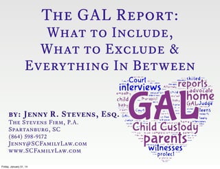 The GAL Report:

What to Include,
What to Exclude &
Everything In Between

by: Jenny R. Stevens, Esq.
The Stevens Firm, P.A.
Spartanburg, SC
(864) 598-9172
Jenny@SCFamilyLaw.com
www.SCFamilyLaw.com
Friday, January 31, 14

 