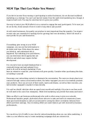 MLM Tips That Can Make You Money!
If you derive income from running or participating in online businesses, do not discount multilevel
marketing as a strategy. You can't just harvest money from the multi-level marketing tree, though; it
requires hard work. You may be uncertain how to grow your profits.
One way to look at your MLM efforts is as a contest to engage the most participants. To be sure you
do not do this, think instead of how to work to help others and yourself.
As with most businesses, the quality you produce is more important than the quantity. You require
recruits who are committed to working hard in growing their own downlines, which will result in
more profits for you and themselves.
If something goes wrong in your MLM
campaign, you can use that information to
do better next time. Write down the areas
you failed at, and understand why it
happened. By evaluating your past failures,
you can determine which approaches are
effective and which may require further
development.
It is crucial to have an email database that is
constantly being used and updated if you
want to do well at network marketing. If you
have an extensive e-mail list, your business will grow quickly. Consider either purchasing this data
or building it yourself.
Encourage your networking contacts to dominate the conversation. The more you learn about your
contacts through various social media outlets, the better equipped you are to successfully promote
your products. Once you are sure of their needs, wants and dreams, as well as their concerns, you
will be better equipped to market to them directly.
It is said we should calculate what we spend every month and multiply it by nine to see how much
we will need in the case of an emergency. Multi-level marketing can provide that money and more!
Make an effort to get business professionals who work in other areas to join your network.
Professional business people, particularly those who are in sales and work on commission, know
what good work discipline is and are accustomed to seeing the direct correlation between their
efforts and their earnings. Your recruiting efforts are more likely to get well received by business
professionals.
You can drive a lot of traffic to your sites for network marketing when you use video marketing. A
video is a cost effective way to create marketing campaigns that are content-rich.
 