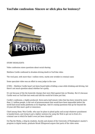 YouTube confession: Sincere or slick plea for leniency?
STORY HIGHLIGHTS
Video confession raises questions about social sharing
Matthew Cordle confessed to drunken driving death in YouTube video
The viral post, with more than 1 million views, marks new wrinkle in criminal cases
Some speculate video was an effort to sway judge in the case
(CNN) -- Matthew Cordle hasn't yet been found liable of killing a man while drinking and driving, but
there's not much question about whether he's guilty.
It's not because of the the homicide charges that were filed against him on Monday. But it's because
Cordle went on YouTube last week and told the world he'd done just that.
Cordle's confession, a highly produced, three-and-a-half minute video that has been viewed by more
than 1.2 million people, is the sort of pronouncement that would have been impossible before the
world had social media platforms at its fingertips. And it's raising questions that go far beyond the
22-year-old Ohio man's guilt or innocence.
Chief among them: Was Cordle, who says he plans to plead guilty and accept whatever punishment
is handed down, just trying to get a lighter sentence by using the Web to get out in front of a
criminal case in which he hadn't even yet been charged?
On Flip the Media, a blog by students, faculty and alumni of the University of Washington's master's
program in digital media, graduate Brook Ellingwood argues that parts of the video seem
 