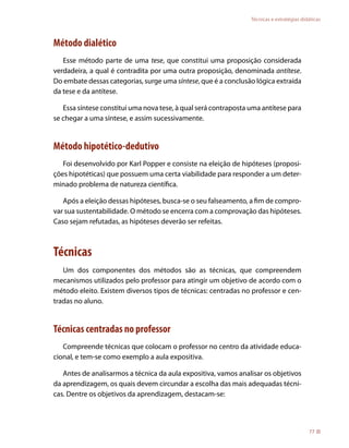 Técnicas e estratégias didáticas



Método dialético
   Esse método parte de uma tese, que constitui uma proposição considerada
verdadeira, a qual é contradita por uma outra proposição, denominada antítese.
Do embate dessas categorias, surge uma síntese, que é a conclusão lógica extraída
da tese e da antítese.

   Essa síntese constitui uma nova tese, à qual será contraposta uma antítese para
se chegar a uma síntese, e assim sucessivamente.


Método hipotético-dedutivo
   Foi desenvolvido por Karl Popper e consiste na eleição de hipóteses (proposi-
ções hipotéticas) que possuem uma certa viabilidade para responder a um deter-
minado problema de natureza científica.

   Após a eleição dessas hipóteses, busca-se o seu falseamento, a fim de compro-
var sua sustentabilidade. O método se encerra com a comprovação das hipóteses.
Caso sejam refutadas, as hipóteses deverão ser refeitas.



Técnicas
   Um dos componentes dos métodos são as técnicas, que compreendem
mecanismos utilizados pelo professor para atingir um objetivo de acordo com o
método eleito. Existem diversos tipos de técnicas: centradas no professor e cen-
tradas no aluno.


Técnicas centradas no professor
   Compreende técnicas que colocam o professor no centro da atividade educa-
cional, e tem-se como exemplo a aula expositiva.

   Antes de analisarmos a técnica da aula expositiva, vamos analisar os objetivos
da aprendizagem, os quais devem circundar a escolha das mais adequadas técni-
cas. Dentre os objetivos da aprendizagem, destacam-se:




                                                                                           77
 