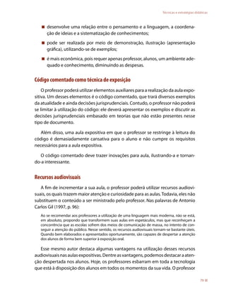 Técnicas e estratégias didáticas



    desenvolve uma relação entre o pensamento e a linguagem, a coordena-
     ção de ideias e a sistematização de conhecimentos;
    pode ser realizada por meio de demonstração, ilustração (apresentação
     gráfica), utilizando-se de exemplos;
    é mais econômica, pois requer apenas professor, alunos, um ambiente ade-
     quado e conhecimento, diminuindo as despesas.


Código comentado como técnica de exposição
    O professor poderá utilizar elementos auxiliares para a realização da aula expo-
sitiva. Um desses elementos é o código comentado, que trará diversos exemplos
da atualidade e ainda decisões jurisprudenciais. Contudo, o professor não poderá
se limitar à utilização do código: ele deverá apresentar os exemplos e discutir as
decisões jurisprudenciais embasado em teorias que não estão presentes nesse
tipo de documento.

   Além disso, uma aula expositiva em que o professor se restringe à leitura do
código é demasiadamente cansativa para o aluno e não cumpre os requisitos
necessários para a aula expositiva.

   O código comentado deve trazer inovações para aula, ilustrando-a e tornan-
do-a interessante.


Recursos audiovisuais
   A fim de incrementar a sua aula, o professor poderá utilizar recursos audiovi-
suais, os quais trazem maior atenção e curiosidade para as aulas. Todavia, eles não
substituem o conteúdo a ser ministrado pelo professor. Nas palavras de Antonio
Carlos Gil (1997, p. 96):
   Ao se recomendar aos professores a utilização de uma linguagem mais moderna, não se está,
   em absoluto, propondo que transformem suas aulas em espetáculos, mas que reconheçam a
   concorrência que as escolas sofrem dos meios de comunicação de massa, no intento de con-
   seguir a atenção do público. Nesse sentido, os recursos audiovisuais tornam-se bastante úteis.
   Quando bem elaborados e apresentados oportunamente, são capazes de despertar a atenção
   dos alunos de forma bem superior à exposição oral.

   Esse mesmo autor destaca algumas vantagens na utilização desses recursos
audiovisuais nas aulas expositivas. Dentre as vantagens, podemos destacar a aten-
ção despertada nos alunos. Hoje, os professores esbarram em toda a tecnologia
que está à disposição dos alunos em todos os momentos da sua vida. O professor

                                                                                                       79
 