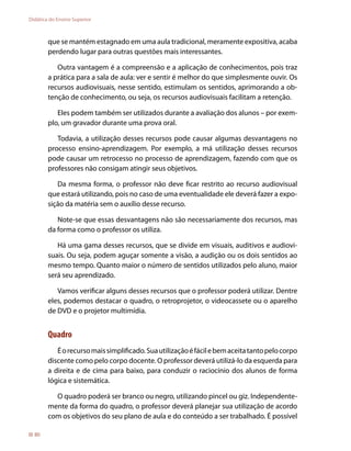 Didática do Ensino Superior



        que se mantém estagnado em uma aula tradicional, meramente expositiva, acaba
        perdendo lugar para outras questões mais interessantes.

           Outra vantagem é a compreensão e a aplicação de conhecimentos, pois traz
        a prática para a sala de aula: ver e sentir é melhor do que simplesmente ouvir. Os
        recursos audiovisuais, nesse sentido, estimulam os sentidos, aprimorando a ob-
        tenção de conhecimento, ou seja, os recursos audiovisuais facilitam a retenção.

           Eles podem também ser utilizados durante a avaliação dos alunos – por exem-
        plo, um gravador durante uma prova oral.

           Todavia, a utilização desses recursos pode causar algumas desvantagens no
        processo ensino-aprendizagem. Por exemplo, a má utilização desses recursos
        pode causar um retrocesso no processo de aprendizagem, fazendo com que os
        professores não consigam atingir seus objetivos.

           Da mesma forma, o professor não deve ficar restrito ao recurso audiovisual
        que estará utilizando, pois no caso de uma eventualidade ele deverá fazer a expo-
        sição da matéria sem o auxílio desse recurso.

           Note-se que essas desvantagens não são necessariamente dos recursos, mas
        da forma como o professor os utiliza.

           Há uma gama desses recursos, que se divide em visuais, auditivos e audiovi-
        suais. Ou seja, podem aguçar somente a visão, a audição ou os dois sentidos ao
        mesmo tempo. Quanto maior o número de sentidos utilizados pelo aluno, maior
        será seu aprendizado.

           Vamos verificar alguns desses recursos que o professor poderá utilizar. Dentre
        eles, podemos destacar o quadro, o retroprojetor, o videocassete ou o aparelho
        de DVD e o projetor multimídia.


        Quadro
           É o recurso mais simplificado. Sua utilização é fácil e bem aceita tanto pelo corpo
        discente como pelo corpo docente. O professor deverá utilizá-lo da esquerda para
        a direita e de cima para baixo, para conduzir o raciocínio dos alunos de forma
        lógica e sistemática.

          O quadro poderá ser branco ou negro, utilizando pincel ou giz. Independente-
        mente da forma do quadro, o professor deverá planejar sua utilização de acordo
        com os objetivos do seu plano de aula e do conteúdo a ser trabalhado. É possível

  80
 