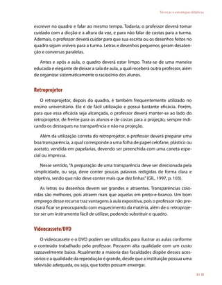 Técnicas e estratégias didáticas



escrever no quadro e falar ao mesmo tempo. Todavia, o professor deverá tomar
cuidado com a dicção e a altura da voz, e para não falar de costas para a turma.
Ademais, o professor deverá cuidar para que sua escrita ou os desenhos feitos no
quadro sejam visíveis para a turma. Letras e desenhos pequenos geram desaten-
ção e conversas paralelas.

   Antes e após a aula, o quadro deverá estar limpo. Trata-se de uma maneira
educada e elegante de deixar a sala de aula, a qual receberá outro professor, além
de organizar sistematicamente o raciocínio dos alunos.


Retroprojetor
   O retroprojetor, depois do quadro, é também frequentemente utilizado no
ensino universitário. Ele é de fácil utilização e possui bastante eficácia. Porém,
para que essa eficácia seja alcançada, o professor deverá manter-se ao lado do
retroprojetor, de frente para os alunos e de costas para a projeção, sempre indi-
cando os destaques na transparência e não na projeção.

    Além da utilização correta do retroprojetor, o professor deverá preparar uma
boa transparência, a qual corresponde a uma folha de papel celofane, plástico ou
acetato, vendida em papelarias, devendo ser preenchida com uma caneta espe-
cial ou impressa.

   Nesse sentido, “A preparação de uma transparência deve ser direcionada pela
simplicidade, ou seja, deve conter poucas palavras redigidas de forma clara e
objetiva, sendo que não deve conter mais que dez linhas” (GIL, 1997, p. 103).

   As letras ou desenhos devem ser grandes e atraentes. Transparências colo-
ridas são melhores, pois atraem mais que aquelas em preto-e-branco. Um bom
emprego desse recurso traz vantagens à aula expositiva, pois o professor não pre-
cisará ficar se preocupando com esquecimento da matéria, além de o retroproje-
tor ser um instrumento fácil de utilizar, podendo substituir o quadro.


Videocassete/DVD
   O videocassete e o DVD podem ser utilizados para ilustrar as aulas conforme
o conteúdo trabalhado pelo professor. Possuem alta qualidade com um custo
razoavelmente baixo. Atualmente a maioria das faculdades dispõe desses aces-
sórios e a qualidade da reprodução é grande, desde que a instituição possua uma
televisão adequada, ou seja, que todos possam enxergar.
                                                                                           81
 