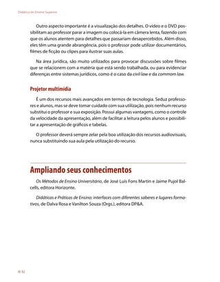 Didática do Ensino Superior



            Outro aspecto importante é a visualização dos detalhes. O vídeo e o DVD pos-
        sibilitam ao professor parar a imagem ou colocá-la em câmera lenta, fazendo com
        que os alunos atentem para detalhes que passariam desapercebidos. Além disso,
        eles têm uma grande abrangência, pois o professor pode utilizar documentários,
        filmes de ficção ou clipes para ilustrar suas aulas.

           Na área jurídica, são muito utilizados para provocar discussões sobre filmes
        que se relacionem com a matéria que está sendo trabalhada, ou para evidenciar
        diferenças entre sistemas jurídicos, como é o caso da civil law e da commom law.


        Projetor multimídia
            É um dos recursos mais avançados em termos de tecnologia. Seduz professo-
        res e alunos, mas se deve tomar cuidado com sua utilização, pois nenhum recurso
        substitui o professor e sua exposição. Possui algumas vantagens, como o controle
        da velocidade da apresentação, além de facilitar a leitura pelos alunos e possibili-
        tar a apresentação de gráficos e tabelas.

          O professor deverá sempre zelar pela boa utilização dos recursos audiovisuais,
        nunca substituindo sua aula pela utilização do recurso.




        Ampliando seus conhecimentos
           Os Métodos de Ensino Universitário, de José Luis Fons Martin e Jaime Pujol Bal-
        cells, editora Horizonte.

            Didáticas e Práticas de Ensino: interfaces com diferentes saberes e lugares forma-
        tivos, de Dalva Rosa e Vanilton Souza (Orgs.), editora DPA.




  82
 