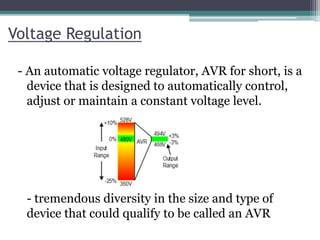 Voltage Regulation
- An automatic voltage regulator, AVR for short, is a
device that is designed to automatically control,
adjust or maintain a constant voltage level.
- tremendous diversity in the size and type of
device that could qualify to be called an AVR
 