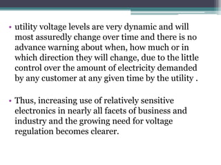 • utility voltage levels are very dynamic and will
most assuredly change over time and there is no
advance warning about when, how much or in
which direction they will change, due to the little
control over the amount of electricity demanded
by any customer at any given time by the utility .
• Thus, increasing use of relatively sensitive
electronics in nearly all facets of business and
industry and the growing need for voltage
regulation becomes clearer.
 