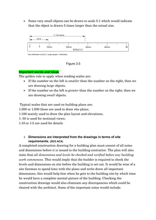 •   Some very small objects can be drawn to scale 5:1 which would indicate 
       that the object is drawn 5 times larger than the actual size. 

                                         11,140 metres

                   3,8 m



         0            5         10mm                      20mm               30mm   40mm   50
                                                                 SCALE 2:1

       Two millimetres on the 2:1 scale equals 1 millimetres




                                                          Figure 3.5

Important words and ideas
The golden rule to apply when reading scales are:
   • If the number on the left is smaller than the number on the right, then we 
       are drawing large objects.
   •   If the number on the left is greater than the number on the right, then we 
       are drawing small objects.


 Typical scales that are used on building plans are:
1:200 or 1:500 these are used to draw site plans;
1:100 mainly used to draw the plan layout and elevations;
1: 50 is used for sectional views;
1:10 or 1:5 are used for details   



   3   Dimensions are interpreted from the drawings in terms of site
       requirements. (SO3 AC4)
A completed construction drawing for a building plan must consist of all notes 
and dimensions before it is issued to the building contractor. The plan will also 
state that all dimensions and levels be checked and verified before any building  
work commences. This would imply that the builder is required to check the 
levels and dimensions on site before the building is set out. It would be wise of a 
site foreman to spend time with the plans and write down all important 
dimensions, this would help him when he gets to the building site by which time 
he would have a complete mental picture of the building. Checking the 
construction drawngs would also eliminate any discrepancies which could be 
cleared with the architect. Some of the important notes would include:
 